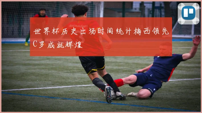 世界杯历史出场时间统计梅西领先C罗成就辉煌