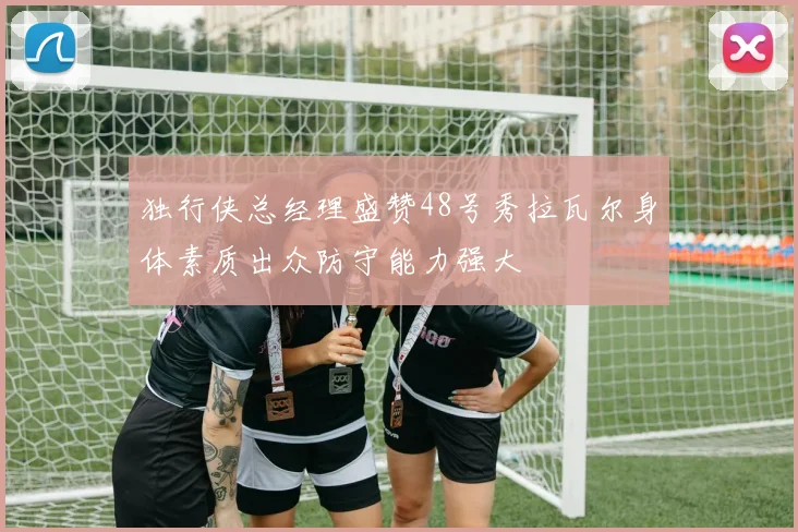 独行侠总经理盛赞48号秀拉瓦尔身体素质出众防守能力强大
