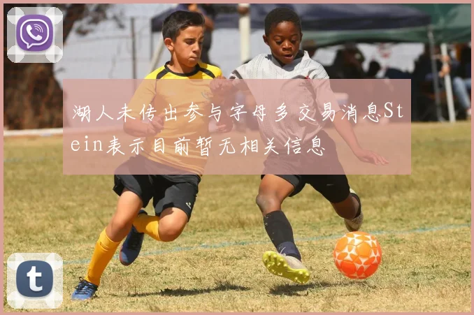 湖人未传出参与字母多交易消息Stein表示目前暂无相关信息