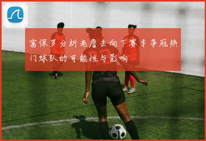 富保罗分析老詹去向下赛季争冠热门球队的可能性与影响