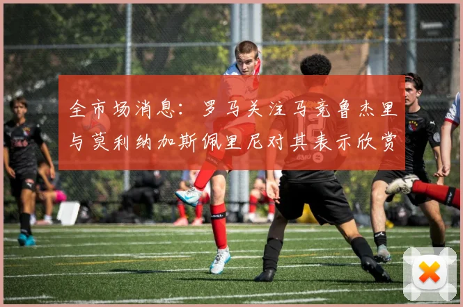 全市场消息：罗马关注马竞鲁杰里与莫利纳加斯佩里尼对其表示欣赏