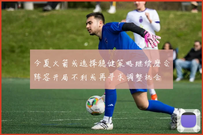 今夏火箭或选择稳健策略继续磨合阵容开局不利或再寻求调整机会