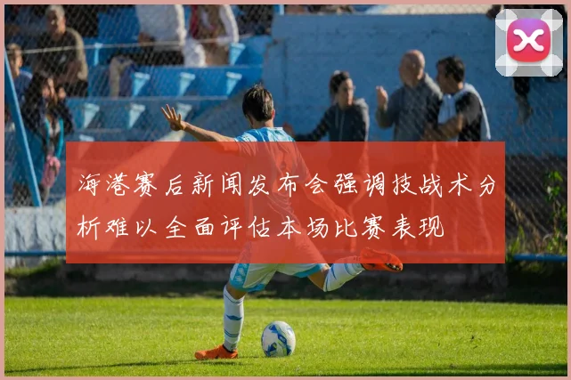 海港赛后新闻发布会强调技战术分析难以全面评估本场比赛表现