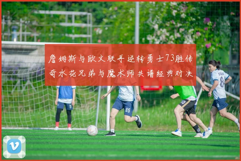 詹姆斯与欧文联手逆转勇士73胜传奇水花兄弟与魔术师共谱经典对决