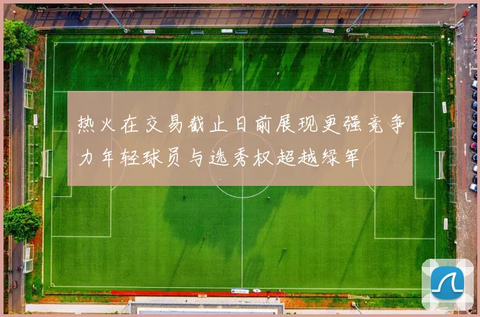 热火在交易截止日前展现更强竞争力年轻球员与选秀权超越绿军