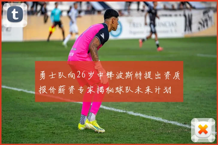 勇士队向26岁中锋波斯特提出资质报价薪资专家揭秘球队未来计划