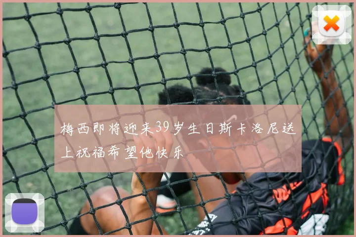 梅西即将迎来39岁生日斯卡洛尼送上祝福希望他快乐