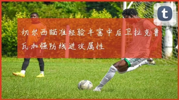 切尔西瞄准经验丰富中后卫拉克鲁瓦加强防线进攻属性