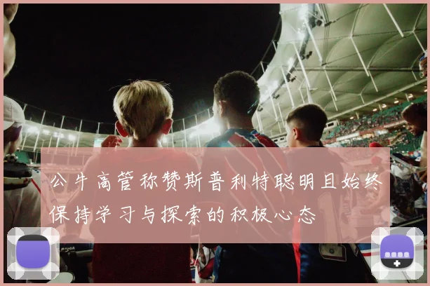 公牛高管称赞斯普利特聪明且始终保持学习与探索的积极心态