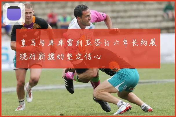 皇马与库库雷利亚签订六年长约展现对新援的坚定信心