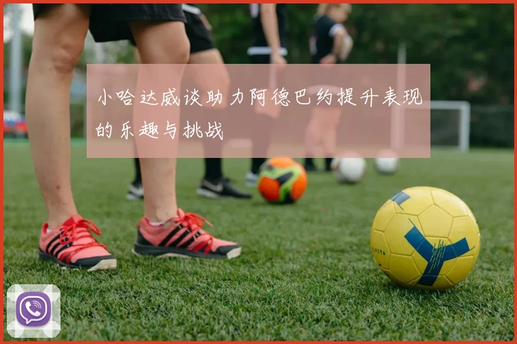 小哈达威谈助力阿德巴约提升表现的乐趣与挑战