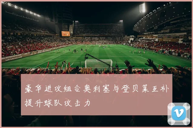 豪华进攻组合奥利塞与登贝莱互补提升球队攻击力