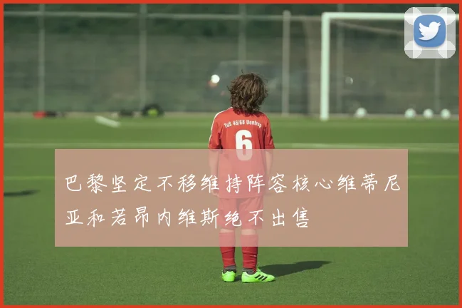 巴黎坚定不移维持阵容核心维蒂尼亚和若昂内维斯绝不出售