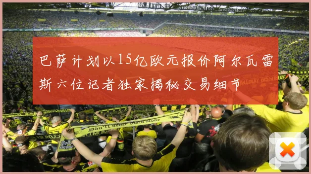 巴萨计划以15亿欧元报价阿尔瓦雷斯六位记者独家揭秘交易细节