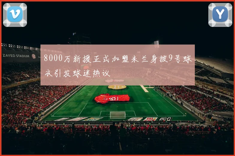 8000万新援正式加盟米兰身披9号球衣引发球迷热议