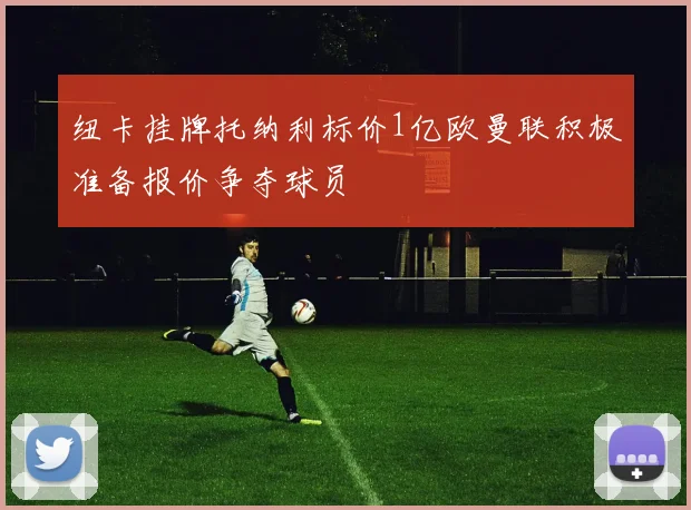纽卡挂牌托纳利标价1亿欧曼联积极准备报价争夺球员