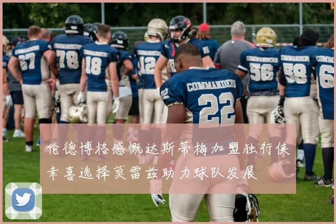 伦德博格感慨达斯蒂梅加盟独行侠幸喜选择莫雷兹助力球队发展